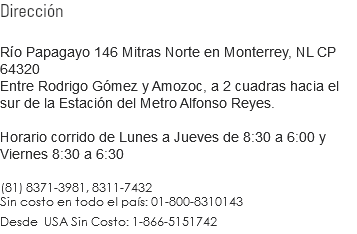 Dirección Río Papagayo 146 Mitras Norte en Monterrey, NL CP 64320
Entre Rodrigo Gómez y Amozoc, a 2 cuadras hacia el sur de la Estación del Metro Alfonso Reyes. Horario corrido de Lunes a Jueves de 8:30 a 6:00 y Viernes 8:30 a 6:30 (81) 8371-3981, 8311-7432
Sin costo en todo el país: 01-800-8310143
Desde USA Sin Costo: 1-866-5151742